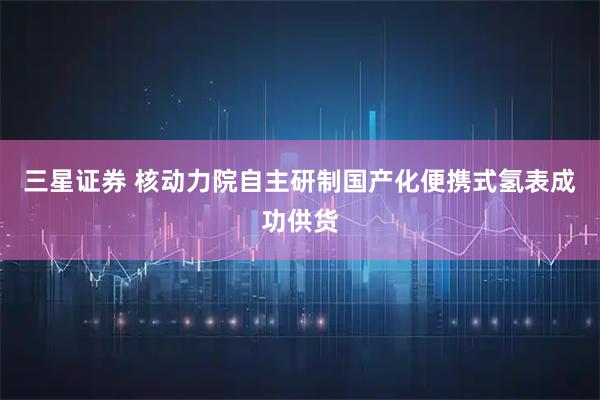 三星证券 核动力院自主研制国产化便携式氢表成功供货