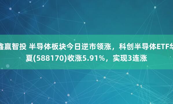 鑫赢智投 半导体板块今日逆市领涨，科创半导体ETF华夏(588170)收涨5.91%，实现3连涨