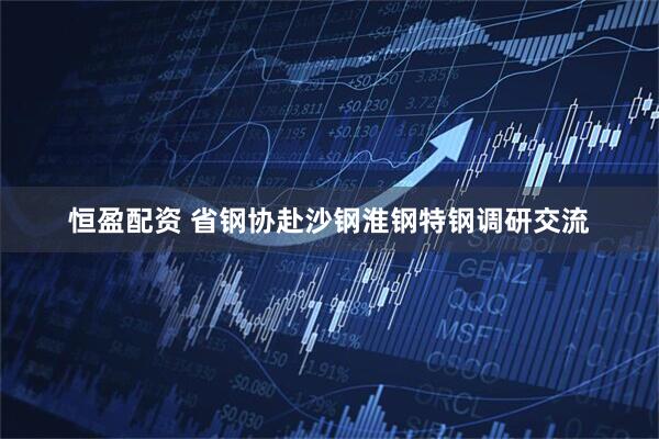 恒盈配资 省钢协赴沙钢淮钢特钢调研交流