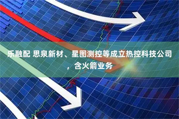 乐融配 思泉新材、星图测控等成立热控科技公司，含火箭业务