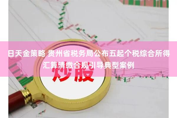 日天金策略 贵州省税务局公布五起个税综合所得汇算清缴合规引导典型案例