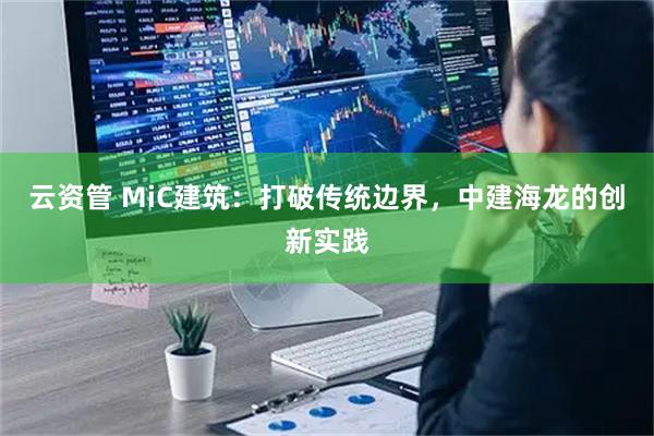 云资管 MiC建筑：打破传统边界，中建海龙的创新实践