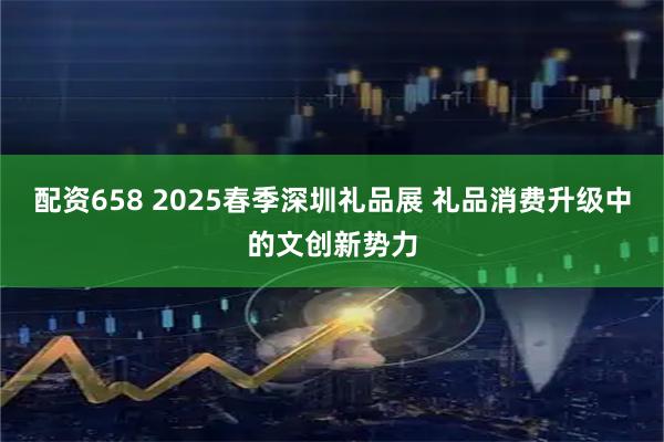 配资658 2025春季深圳礼品展 礼品消费升级中的文创新势力