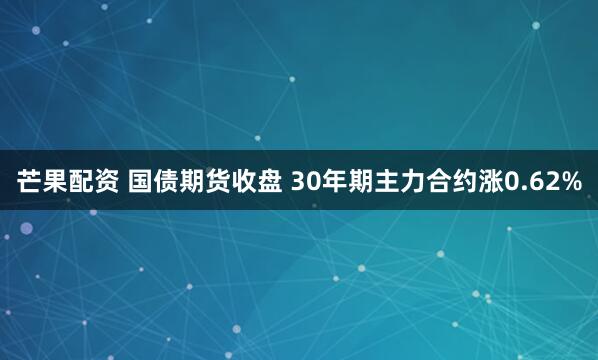 芒果配资 国债期货收盘 30年期主力合约涨0.62%