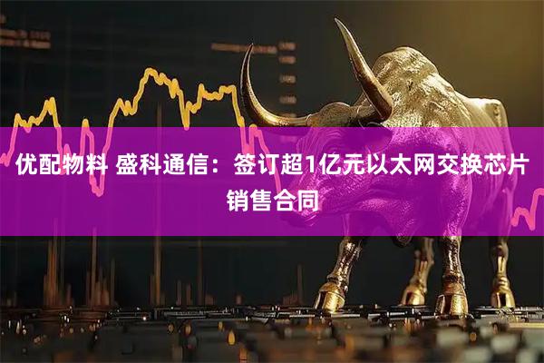 优配物料 盛科通信：签订超1亿元以太网交换芯片销售合同