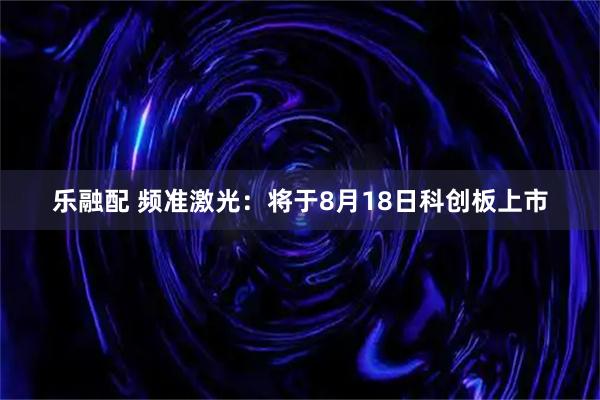 乐融配 频准激光：将于8月18日科创板上市